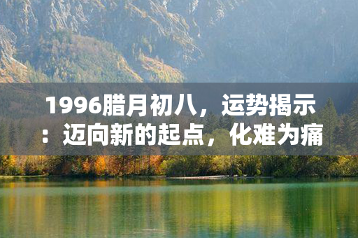 1996腊月初八，运势揭示：迈向新的起点，化难为痛，踏上明媚未来！