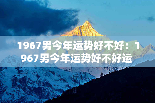 1967男今年运势好不好：1967男今年运势好不好运 