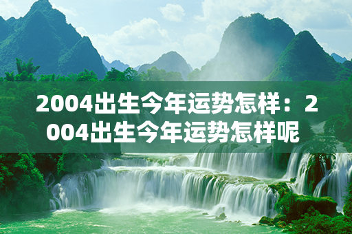 2004出生今年运势怎样：2004出生今年运势怎样呢 