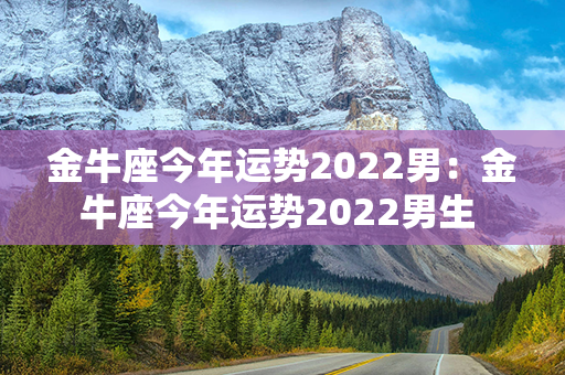 金牛座今年运势2022男：金牛座今年运势2022男生 