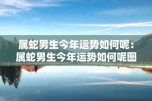 属蛇男生今年运势如何呢：属蛇男生今年运势如何呢图片 