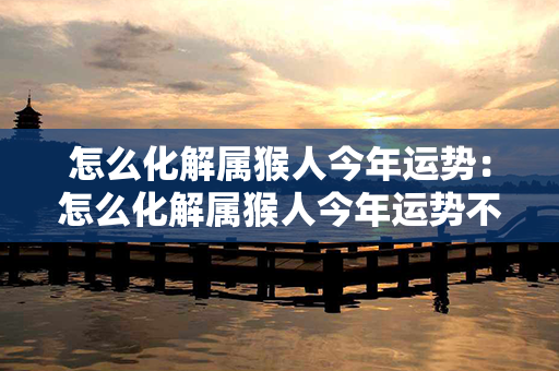 怎么化解属猴人今年运势：怎么化解属猴人今年运势不好 