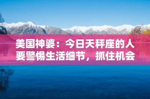 美国神婆：今日天秤座的人要警惕生活细节，抓住机会超越自我