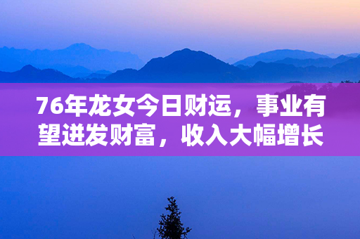 76年龙女今日财运，事业有望迸发财富，收入大幅增长，财源滚滚涌入！