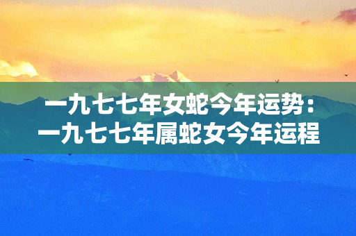 一九七七年女蛇今年运势：一九七七年属蛇女今年运程 