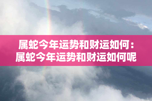 属蛇今年运势和财运如何：属蛇今年运势和财运如何呢 