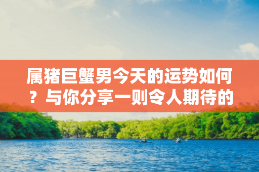 属猪巨蟹男今天的运势如何？与你分享一则令人期待的消息！