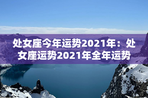 处女座今年运势2021年：处女座运势2021年全年运势 