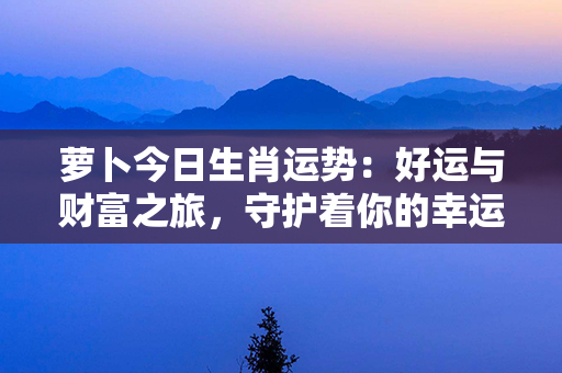 萝卜今日生肖运势：好运与财富之旅，守护着你的幸运风向标！