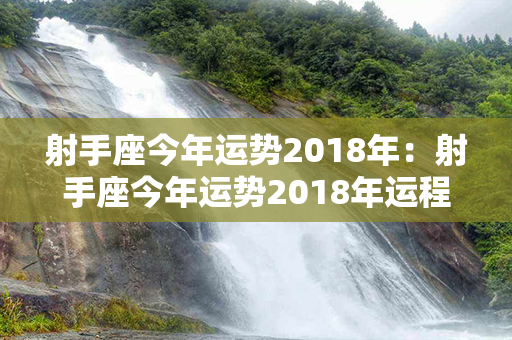 射手座今年运势2018年：射手座今年运势2018年运程 