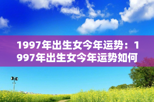 1997年出生女今年运势：1997年出生女今年运势如何 