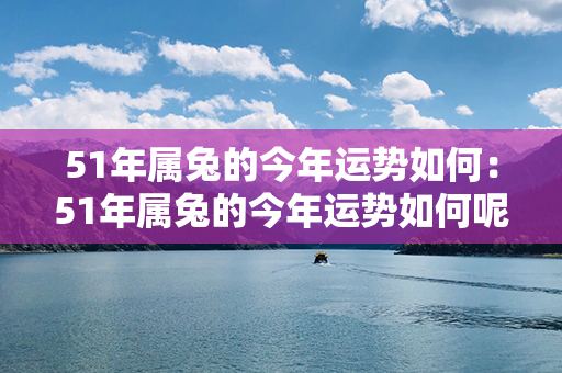 51年属兔的今年运势如何：51年属兔的今年运势如何呢 