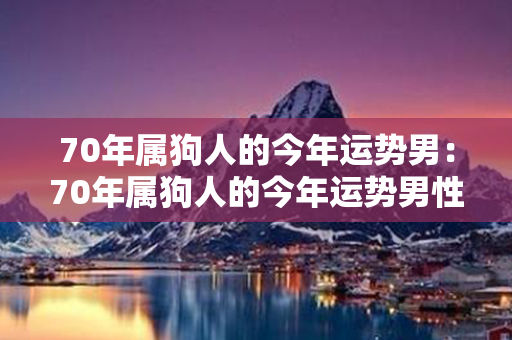 70年属狗人的今年运势男：70年属狗人的今年运势男性 