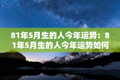 81年5月生的人今年运势：81年5月生的人今年运势如何 