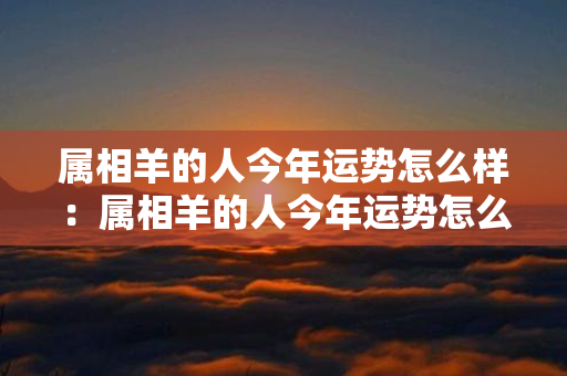 属相羊的人今年运势怎么样：属相羊的人今年运势怎么样呢 