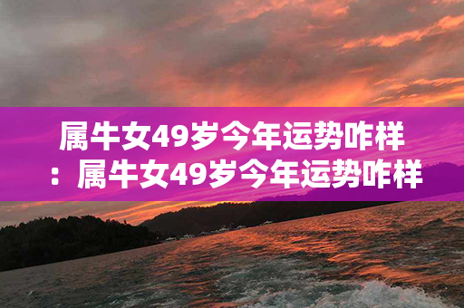 属牛女49岁今年运势咋样：属牛女49岁今年运势咋样呢 