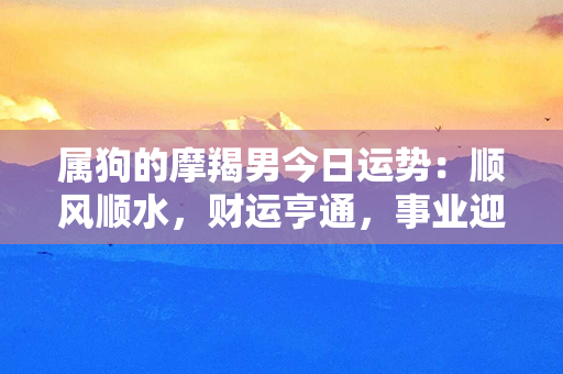 属狗的摩羯男今日运势：顺风顺水，财运亨通，事业迎来转机！