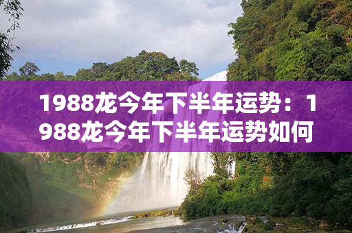 1988龙今年下半年运势：1988龙今年下半年运势如何 