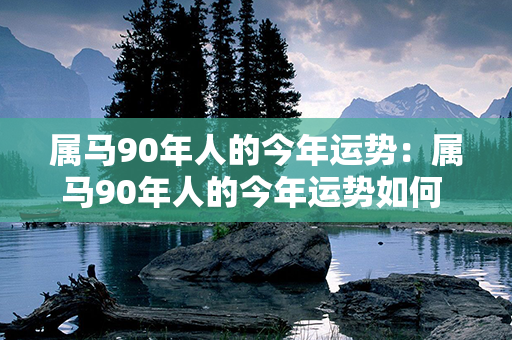 属马90年人的今年运势：属马90年人的今年运势如何 