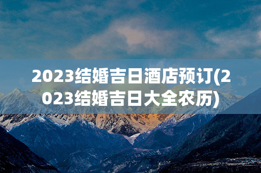 2023结婚吉日酒店预订(2023结婚吉日大全农历)