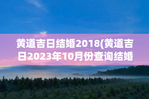 黄道吉日结婚2018(黄道吉日2023年10月份查询结婚)