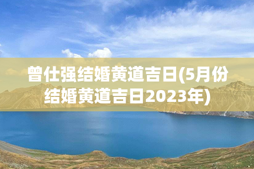 曾仕强结婚黄道吉日(5月份结婚黄道吉日2023年)