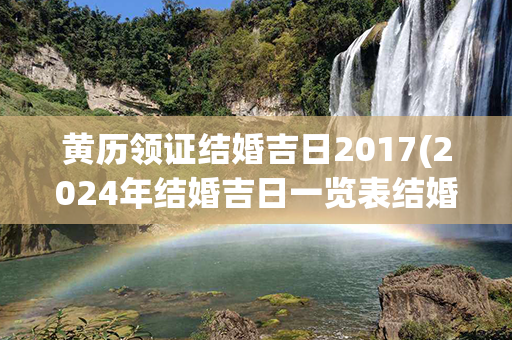 黄历领证结婚吉日2017(2024年结婚吉日一览表结婚黄历)