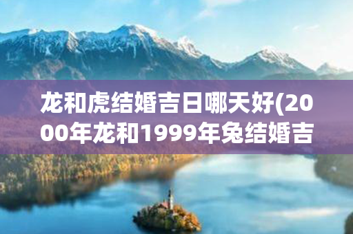 龙和虎结婚吉日哪天好(2000年龙和1999年兔结婚吉日)