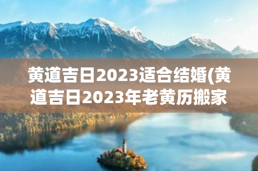 黄道吉日2023适合结婚(黄道吉日2023年老黄历搬家)