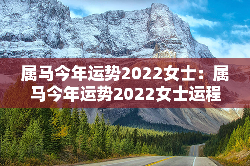 属马今年运势2022女士：属马今年运势2022女士运程 