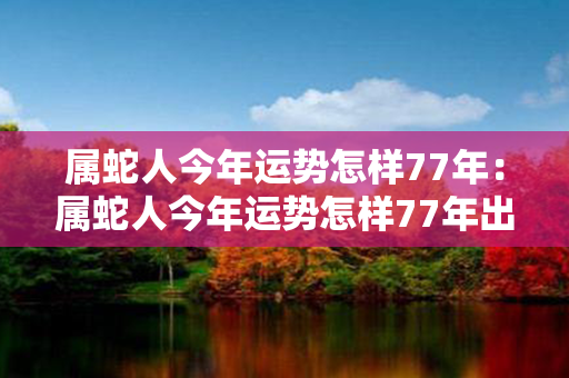 属蛇人今年运势怎样77年：属蛇人今年运势怎样77年出生 