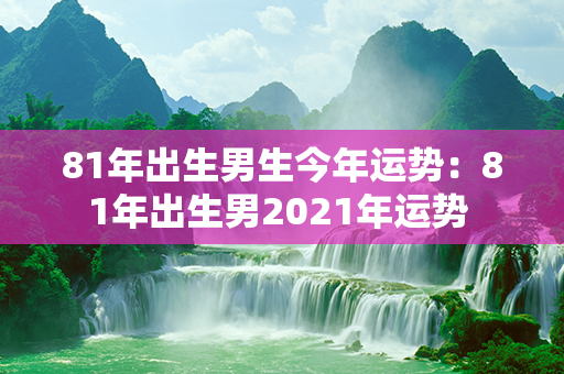 81年出生男生今年运势：81年出生男2021年运势 