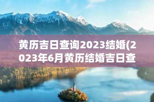 黄历吉日查询2023结婚(2023年6月黄历结婚吉日查询)