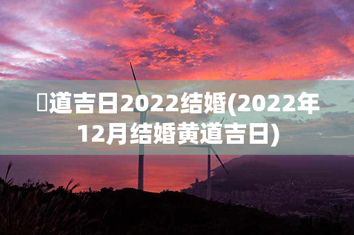 黃道吉日2022结婚(2022年12月结婚黄道吉日)