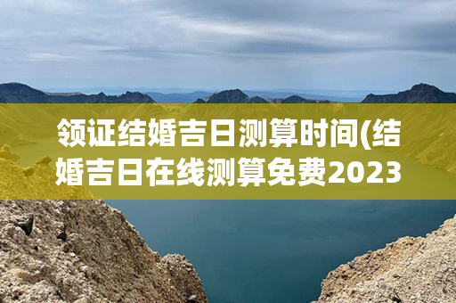 领证结婚吉日测算时间(结婚吉日在线测算免费2023)