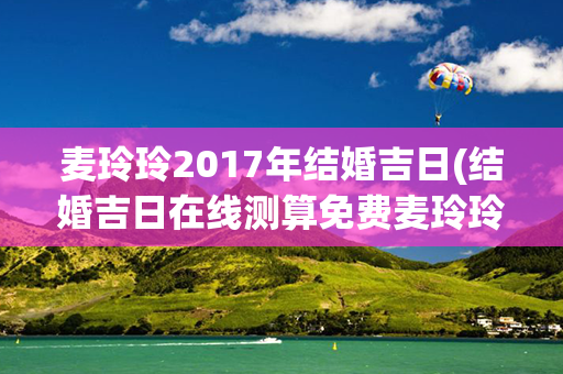 麦玲玲2017年结婚吉日(结婚吉日在线测算免费麦玲玲)