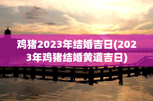 鸡猪2023年结婚吉日(2023年鸡猪结婚黄道吉日)