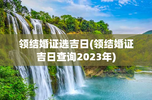 领结婚证选吉日(领结婚证吉日查询2023年)