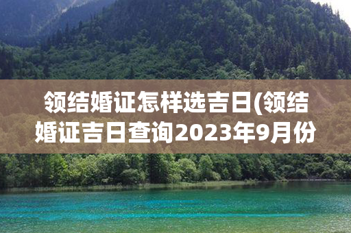 领结婚证怎样选吉日(领结婚证吉日查询2023年9月份)