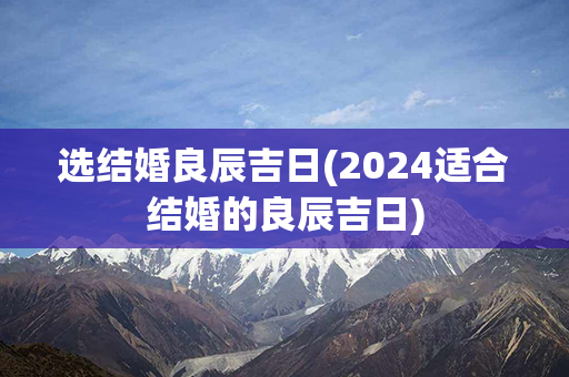 选结婚良辰吉日(2024适合结婚的良辰吉日)