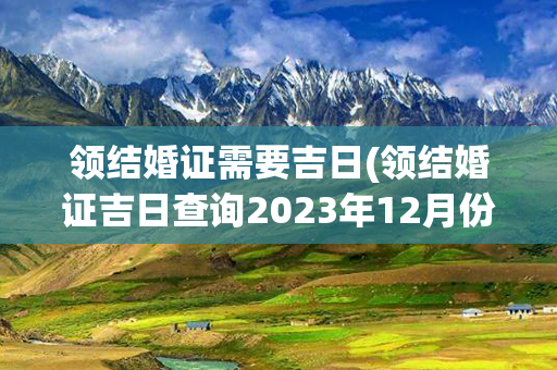 领结婚证需要吉日(领结婚证吉日查询2023年12月份)