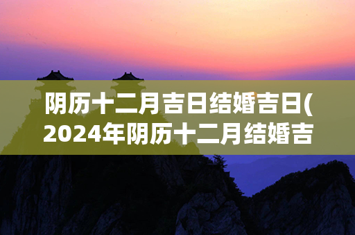 阴历十二月吉日结婚吉日(2024年阴历十二月结婚吉日)