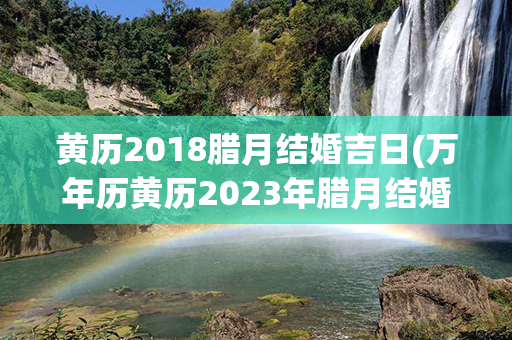 黄历2018腊月结婚吉日(万年历黄历2023年腊月结婚吉日)