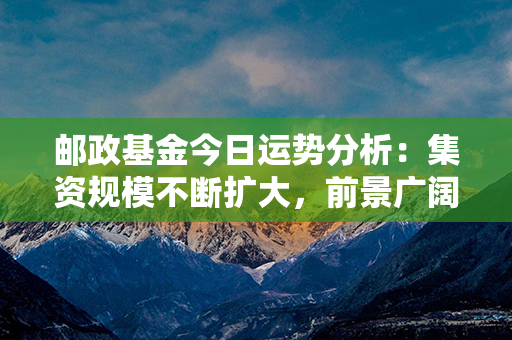 邮政基金今日运势分析：集资规模不断扩大，前景广阔多元化投资能力受关注