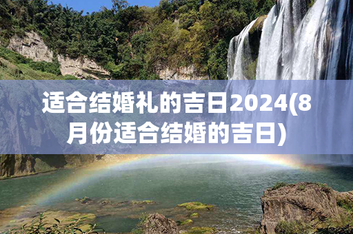 适合结婚礼的吉日2024(8月份适合结婚的吉日)