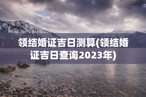 领结婚证吉日测算(领结婚证吉日查询2023年)