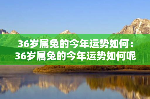 36岁属兔的今年运势如何：36岁属兔的今年运势如何呢 