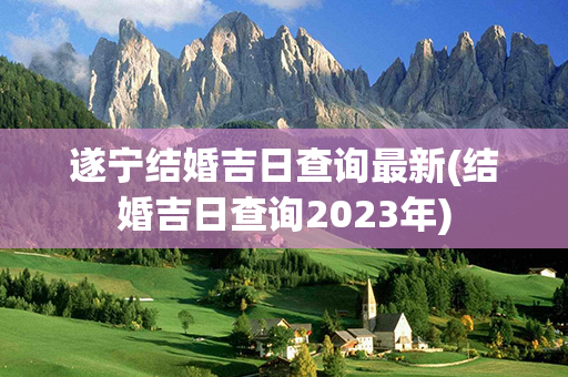 遂宁结婚吉日查询最新(结婚吉日查询2023年)