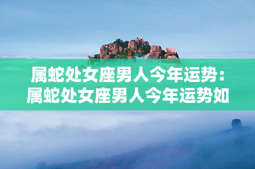 属蛇处女座男人今年运势：属蛇处女座男人今年运势如何 