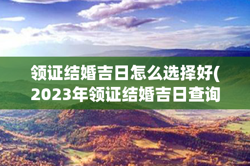 领证结婚吉日怎么选择好(2023年领证结婚吉日查询)